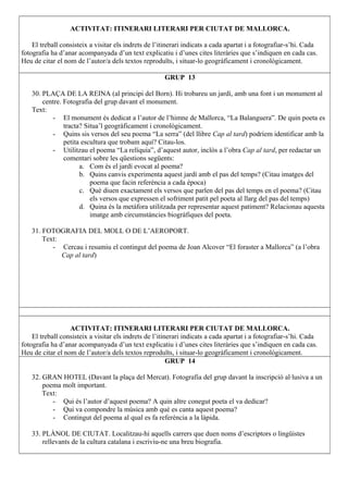 ACTIVITAT: ITINERARI LITERARI PER CIUTAT DE MALLORCA.
El treball consisteix a visitar els indrets de l’itinerari indicats a cada apartat i a fotografiar-s’hi. Cada
fotografia ha d’anar acompanyada d’un text explicatiu i d’unes cites literàries que s’indiquen en cada cas.
Heu de citar el nom de l’autor/a dels textos reproduïts, i situar-lo geogràficament i cronològicament.
GRUP 13
30. PLAÇA DE LA REINA (al principi del Born). Hi trobareu un jardí, amb una font i un monument al
centre. Fotografia del grup davant el monument.
Text:
- El monument és dedicat a l’autor de l’himne de Mallorca, “La Balanguera”. De quin poeta es
tracta? Situa’l geogràficament i cronològicament.
- Quins sis versos del seu poema “La serra” (del llibre Cap al tard) podríem identificar amb la
petita escultura que trobam aquí? Citau-los.
- Utilitzau el poema “La relíquia”, d’aquest autor, inclòs a l’obra Cap al tard, per redactar un
comentari sobre les qüestions següents:
a. Com és el jardí evocat al poema?
b. Quins canvis experimenta aquest jardí amb el pas del temps? (Citau imatges del
poema que facin referència a cada època)
c. Què diuen exactament els versos que parlen del pas del temps en el poema? (Citau
els versos que expressen el sofriment patit pel poeta al llarg del pas del temps)
d. Quina és la metàfora utilitzada per representar aquest patiment? Relacionau aquesta
imatge amb circumstàncies biogràfiques del poeta.
31. FOTOGRAFIA DEL MOLL O DE L’AEROPORT.
Text:
- Cercau i resumiu el contingut del poema de Joan Alcover “El foraster a Mallorca” (a l’obra
Cap al tard)
ACTIVITAT: ITINERARI LITERARI PER CIUTAT DE MALLORCA.
El treball consisteix a visitar els indrets de l’itinerari indicats a cada apartat i a fotografiar-s’hi. Cada
fotografia ha d’anar acompanyada d’un text explicatiu i d’unes cites literàries que s’indiquen en cada cas.
Heu de citar el nom de l’autor/a dels textos reproduïts, i situar-lo geogràficament i cronològicament.
GRUP 14
32. GRAN HOTEL (Davant la plaça del Mercat). Fotografia del grup davant la inscripció al·lusiva a un
poema molt important.
Text:
- Qui és l’autor d’aquest poema? A quin altre conegut poeta el va dedicar?
- Qui va compondre la música amb què es canta aquest poema?
- Contingut del poema al qual es fa referència a la làpida.
33. PLÀNOL DE CIUTAT. Localitzau-hi aquells carrers que duen noms d’escriptors o lingüistes
rellevants de la cultura catalana i escriviu-ne una breu biografia.
 