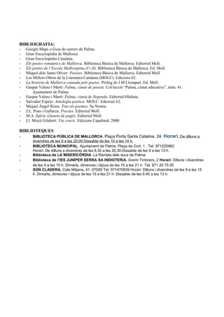 BIBLIOGRAFIA:
- Google Maps o Guia de carrers de Palma.
- Gran Enciclopèdia de Mallorca
- Gran Enciclopèdia Catalana.
- Els poetes romàntics de Mallorca. Biblioteca Bàsica de Mallorca. Editorial Moll.
- Els poetes de l’Escola Mallorquina (I i II). Biblioteca Bàsica de Mallorca. Ed. Moll.
- Miquel dels Sants Oliver: Poesies. Biblioteca Bàsica de Mallorca. Editorial Moll
- Les Millors Obres de la Literatura Catalana (MOLC). Edicions 62.
- La història de Mallorca cantada pels poetes. Pròleg de J.M.Llompart. Ed. Moll.
- Gaspar Valero i Martí: Palma, ciutat de poesia. Col·lecció “Palma, ciutat educativa”, núm. 41.
Ajuntament de Palma
- Gaspar Valero i Martí: Palma, ciutat de llegenda. Editorial Olañeta.
- Salvador Espriu: Antologia poètica. MOLC. Edicions 62.
- Miquel Àngel Riera: Tots els poemes. Sa Nostra.
- J.L. Pons i Gallarza: Poesies. Editorial Moll.
- M.A. Salvà: Lluneta de pagès. Editorial Moll.
- Ll. Moyà Gilabert: Via crucis. Edicions Capaltard. 2000
BIBLIOTEQUES
- BIBLIOTECA PÚBLICA DE MALLORCA. Plaça Porta Santa Catalina, 24. Horari: De dilluns a
divendres de les 9 a les 20,00.Dissabte de les 10 a les 14 h.
- BIBLIOTECA MUNICIPAL. Ajuntament de Palma. Plaça de Cort, 1 . Tel. 971225962
Horari: De dilluns a divendres de les 8,30 a les 20,30.Dissabte de les 9 a les 13 h.
- Biblioteca de LA MISERICÒRDIA. La Rambla dels ducs de Palma.
- Biblioteca de l’IES JUNÍPER SERRA SA INDIOTERIA. Gremi Tintorers, 2 Horari: Dilluns i divendres
de les 9 a les 15 h. Dimarts, dimecres i dijous de les 15 a les 21 h. Tel. 971 20 75 05
- SON CLADERA. Cala Mitjana, 41. 07009 Tel. 971470839 Horari: Dilluns i divendres de les 9 a les 15
h. Dimarts, dimecres i dijous de les 15 a les 21 h. Dissabte de les 9.45 a les 13 h.
 