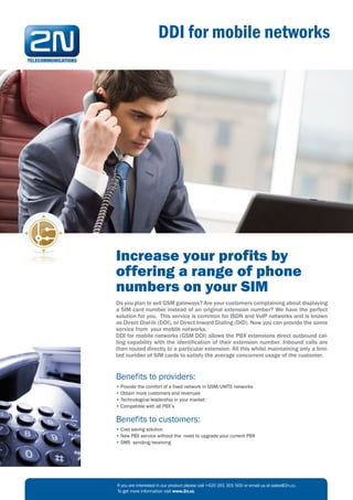 DDI for mobile networks




Increase your profits by
offering a range of phone
numbers on your SIM
Do you plan to sell GSM gateways? Are your customers complaining about displaying
a SIM card number instead of an original extension number? We have the perfect
solution for you. This service is common for ISDN and VoIP networks and is known
as Direct Dial-In (DDI), or Direct Inward Dialing (DID). Now you can provide the same
service from your mobile networks.
DDI for mobile networks (GSM DDI) allows the PBX extensions direct outbound cal-
ling capability with the identification of their extension number. Inbound calls are
then routed directly to a particular extension. All this whilst maintaining only a limi-
ted number of SIM cards to satisfy the average concurrent usage of the customer.


Benefits to providers:
• Provide the comfort of a fixed network in GSM/UMTS networks
• Obtain more customers and revenues
• Technological leadership in your market
• Compatible with all PBX’s

Benefits to customers:
• Cost saving solution
• New PBX service without the need to upgrade your current PBX
• SMS sending/receiving




If you are interested in our product please call +420 261 301 500 or email us at sales@2n.cz.
To get more information visit www.2n.cz.
 