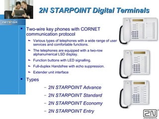 2N STARPOINT Digital Terminals
 Two-wire key phones with CORNET
communication protocol

Various types of telephones with a wide range of user
services and comfortable functions.
The telephones are equipped with a two-row
alphanumerical LSD display.
Function buttons with LED signalling.
Full-duplex Handsfree with echo suppression.
Extender unit interface

 Types
–

2N STARPOINT Advance

–

2N STARPOINT Standard

–

2N STARPOINT Economy

–

2N STARPOINT Entry

 