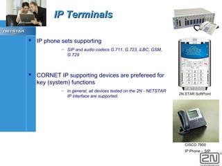 IP Terminals
 IP phone sets supporting
–

SIP and audio codecs G.711, G.723, iLBC, GSM,
G.729

 CORNET IP supporting devices are prefereed for
key (system) functions
–

in general, all devices tested on the 2N - NETSTAR
IP interface are supported.

2N STAR SoftPoint

CISCO 7900
IP Phone – SIP

 