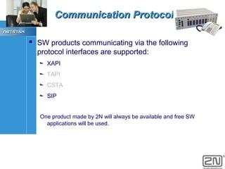 Communication Protocols
 SW products communicating via the following
protocol interfaces are supported:
XAPI
TAPI
CSTA
SIP
One product made by 2N will always be available and free SW
applications will be used.

 