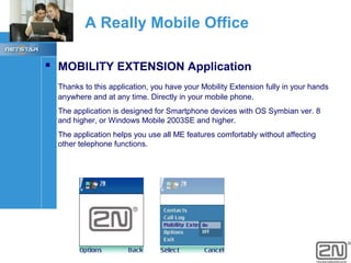 A Really Mobile Office
 MOBILITY EXTENSION Application
Thanks to this application, you have your Mobility Extension fully in your hands
anywhere and at any time. Directly in your mobile phone.
The application is designed for Smartphone devices with OS Symbian ver. 8
and higher, or Windows Mobile 2003SE and higher.
The application helps you use all ME features comfortably without affecting
other telephone functions.

 