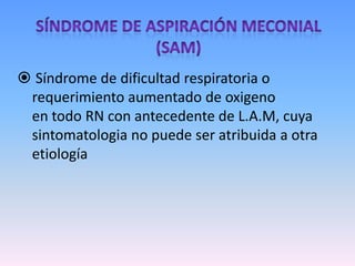 Síndrome de Aspiración Meconial(SAM) Síndrome de dificultad respiratoria o requerimiento aumentado de oxigeno            en todo RN con antecedente de L.A.M, cuya sintomatologia no puede ser atribuida a otra etiologíaOcurre en el 4% a 5% de  los RN con L.A.M