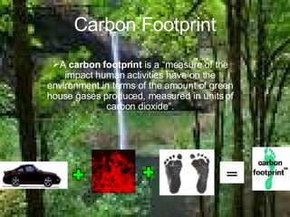 Carbon Footprint A  carbon footprint  is a “measure of the impact human activities have on the environment in terms of the amount of green house gases produced, measured in units of carbon dioxide”. 