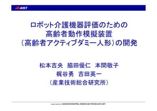 ロボット介護機器評価のための 
高齢者動作模擬装置 
（高齢者アクティブダミー人形）の開発 
松本吉央脇田優仁本間敬子 
梶谷勇吉田英一 
（産業技術総合研究所） 
 