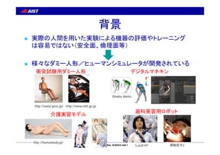 背景 
 実際の人間を用いた実験による機器の評価やトレーニング 
は容易ではない（安全面、倫理面等） 
 様々なダミー人形／ヒューマンシミュレータが開発されている 
衝突試験用ダミー人形デジタルマネキン 
http://www.ipros....