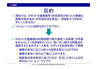 目的 
 現状では，ロボット介護機器等（形状変形があったり複雑な 
接触状態がある）の利用状況を想定し，評価を行う目的の 
ダミー人形はない 
 シミュレーション技術もまだ十分でない 
 ロボット介護機器の初期段階で被介護者への影響（力学...