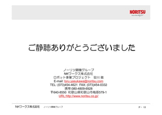 ご静聴ありがとうございました
ノーリツ鋼機グループ
NKワークス株式会社 
ロボット事業プロジェクト安川徹 
E-mail: toru.yasukawa@noritsu.com 
TEL: (073)454-4621 FAX: (073)454-0332 
携帯:080-4809-6928 
〒640-8550 和歌山県和歌山市梅原579-1 
URL:http://www.noritsu.co.jp/ 
ノーリツ鋼機グループP - 13 
