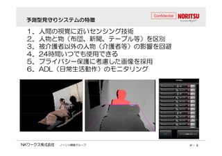 予測型見守りシステムの特徴
Confidential 
１１．．人間の視覚に近いセンシング技術
２２．．人物と物（（布団、新聞、テーブル等））を区別
３３．．被介護者以外の人物（（介護者等））の影響を回避
４４．．2244時間いつでも使用できる
５５５５．．．．プライバシー保護に考慮した画像を採用
６６．．AADDLL（（日常生活動作））のモニタリング
ノーリツ鋼機グループP - 5 
 