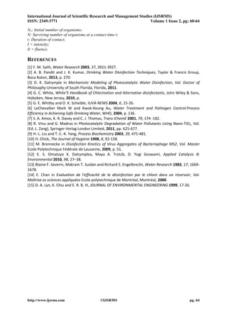 International Journal of Scientific Research and Management Studies (IJSRMS) 
ISSN: 2349-3771 Volume 1 Issue 2, pg: 60-64 
http://www.ijsrms.com ©IJSRMS pg. 64 
No: Initial number of organisms; 
N: Surviving number of organisms at a contact time t; 
t: Duration of contact; 
I = intensity; 
It = fluence. 
REFERENCES 
[1] F. M. Salih, Water Research 2003, 37, 3921-3927. 
[2] A. B. Pandit and J. K. Kumar, Drinking Water Disinfection Techniques, Taylor & Francis Group, Boca Raton, 2013, p. 270. 
[3] O. K. Dalrymple in Mechanistic Modeling of Photocatalytic Water Disinfection, Vol. Doctor of Philosophy University of South Florida, Florida, 2011. 
[4] G. C. White, White’S Handbook of Chlorination and Alternative disinfectants, John Wiley & Sons, Hoboken, New Jersey, 2010, p. 
[5] G. E. Whitby and O. K. Scheible, IUVA NEWS 2004, 6, 15-26. 
[6] LeChevallier Mark W and Kwok-Keung Au, Water Treatment and Pathogen Control:Process Efficiency in Achieving Safe Drinking Water, WHO, 2004, p. 136. 
[7] S. A. Amos, K. R. Davey and C. J. Thomas, Trans IChemE 2001, 79, 174 -182. 
[8] R. Vinu and G. Madras in Photocatalytic Degradation of Water Pollutants Using Nano-TiO2, Vol. (Ed. L. Zang), Springer-Verlag London Limited, 2011, pp. 625-677. 
[9] H.-L. Liu and T. C.-K. Yang, Process Biochemistry 2003, 39, 475-481. 
[10] H. Chick, The Journal of Hygiene 1908, 8, 92-158. 
[11] M. Brennecke in Disinfection Kinetics of Virus Aggregates of Bacteriophage MS2, Vol. Master Ecole Polytechnique Fédérale de Lausanne, 2009, p. 51. 
[12] E. S. Omatoyo K. Dalrymplea, Maya A. Trotzb, D. Yogi Goswami, Applied Catalysis B: Environmental 2010, 98, 27–38. 
[13] Blaine F. Severin, Makram T. Suidan and Richard S. Engelbrecht, Water Research 1983, 17, 1669- 1678. 
[14] E. Chan in Evaluation de l'efficacité de la désinfection par le chlore dans un réservoir, Vol. Maîtrise es sciences appliquées Ecole polytechnique de Montréal, Montréal, 2000. 
[15] D. A. Lyn, K. Chiu and E. R. B. III, JOURNAL OF ENVIRONMENTAL ENGINEERING 1999, 17-26. 
