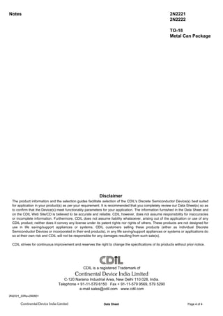 Notes 2N2221
2N2222
TO-18
Metal Can Package
2N2221_22Rev290801
Disclaimer
The product information and the selection guides facilitate selection of the CDIL's Discrete Semiconductor Device(s) best suited
for application in your product(s) as per your requirement. It is recommended that you completely review our Data Sheet(s) so as
to confirm that the Device(s) meet functionality parameters for your application. The information furnished in the Data Sheet and
on the CDIL Web Site/CD is believed to be accurate and reliable. CDIL however, does not assume responsibility for inaccuracies
or incomplete information. Furthermore, CDIL does not assume liability whatsoever, arising out of the application or use of any
CDIL product; neither does it convey any license under its patent rights nor rights of others. These products are not designed for
use in life saving/support appliances or systems. CDIL customers selling these products (either as individual Discrete
Semiconductor Devices or incorporated in their end products), in any life saving/support appliances or systems or applications do
so at their own risk and CDIL will not be responsible for any damages resulting from such sale(s).
CDIL strives for continuous improvement and reserves the right to change the specifications of its products without prior notice.
CDIL is a registered Trademark of
Continental Device India Limited
C-120 Naraina Industrial Area, New Delhi 110 028, India.
Telephone + 91-11-579 6150 Fax + 91-11-579 9569, 579 5290
e-mail sales@cdil.com www.cdil.com
Continental Device India Limited Data Sheet Page 4 of 4
 