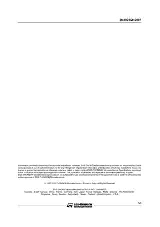 2N2905/2N2907

Information furnished is believed to be accurate and reliable. However, SGS-THOMSON Microelectronics assumes no responsability for the
consequences of use of such information nor for any infringement of patents or other rights of third parties which may results from its use. No
license is granted by implication or otherwise under any patent or patent rights of SGS-THOMSON Microelectronics. Specifications mentioned
in this publication are subject to change without notice. This publication supersede and replaces all information previously supplied.
s
SGS-THOMSON Microelectronics products are not authorized for use as critical components in life support devices or systems without express
written approval of SGS-THOMSON Microelectonics.
© 1997 SGS-THOMSON Microelectronics - Printed in Italy - All Rights Reserved
SGS-THOMSON Microelectronics GROUP OF COMPANIES
Australia - Brazil - Canada - China - France - Germany - Italy - Japan - Korea - Malaysia - Malta - Morocco - The Netherlands Singapore - Spain - Sweden - Switzerland - Taiwan - Thailand - United Kingdom - U.S.A
...

5/5

 