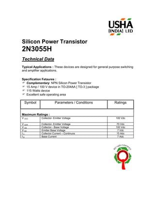 Silicon Power Transistor
2N3055H
Technical Data
Typical Applications : These devices are designed for general purpose switching
and amplifier applications.

Specification Fetaures :
F Complementary NPN Silicon Power Transistor
F 15 Amp / 100 V device in TO-204AA [ TO-3 ] package
F 115 Watts device
F Excellent safe operating area

  Symbol                Parameters / Conditions                  Ratings


Maximum Ratings :
V CEO        Collector- Emitter Voltage                           100 Vdc

V CER        Collector- Emitter Voltage                           70 Vdc
V CB         Collector - Base Voltage                             100 Vdc
V EB         Emitter Base Voltage                                  7 Vdc
IC           Collector Current – Continuos                        15 Adc
IB           Base Current                                          7 Adc
 