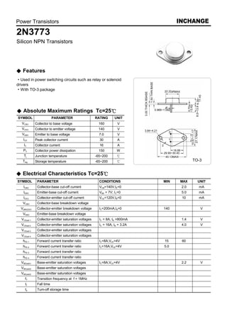 Power Transistors                                                                    INCHANGE
2N3773
Silicon NPN Transistors




   Features
   Used in power switching circuits such as relay or solenoid
drivers
   With TO-3 package




   Absolute Maximum Ratings Tc=25
SYMBOL                     PARAMETER                   RATING      UNIT
   VCBO       Collector to base voltage                 160          V
   VCEO       Collector to emitter voltage              140          V
   VEBO       Emitter to base voltage                    7.0         V
   ICP        Peak collector current                     30          A
    IC        Collector current                          16          A
   PC         Collector power dissipation               150          W
    Tj        Junction temperature                     -65~200
   Tstg       Storage temperature                      -65~200                              TO-3


   Electrical Characteristics Tc=25
SYMBOL         PARAMETER                                 CONDITIONS            MIN   MAX      UNIT
    ICBO       Collector-base cut-off current            VCB=140V,IE=0                2.0     mA
    IEBO       Emitter-base cut-off current              VBE = 7V; IC=0               5.0     mA
    ICEO       Collector-emitter cut-off current         VCE=120V,IB=0                10      mA
   VCBO        Collector-base breakdown voltage
  V(BR)CEO     Collector-emitter breakdown voltage       IC=200mA,IB=0         140             V
   VEBO        Emitter-base breakdown voltage
  VCEsat-1     Collector-emitter saturation voltages     IC = 8A; IB =800mA           1.4      V
  VCEsat-2     Collector-emitter saturation voltages     IC = 16A; IB = 3.2A          4.0      V
  VCEsat-3     Collector-emitter saturation voltages
  VCEsat-4     Collector-emitter saturation voltages
   hFE-1       Forward current transfer ratio            IC=8A,VCE=4V          15     60
   hFE-2       Forward current transfer ratio            IC=16A,VCE=4V         5.0
   hFE-3       Forward current transfer ratio
   hFE-4       Forward current transfer ratio
  VBE(sat)1    Base-emitter saturation voltages          IC=8A,VCE=4V                 2.2      V
  VBE(sat)2    Base-emitter saturation voltages
  VBE(sat)3    Base-emitter saturation voltages
     fT        Transition frequency at f = 1MHz
     tf        Fall time
     ts        Tum-off storage time
 