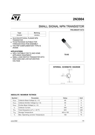2N3904
SMALL SIGNAL NPN TRANSISTOR
PRELIMINARY DATA
s SILICON EPITAXIAL PLANAR NPN
TRANSISTOR
s TO-92 PACKAGE SUITABLE FOR
THROUGH-HOLE PCB ASSEMBLY
s THE PNP COMPLEMENTARY TYPE IS
2N3906
APPLICATIONS
s WELL SUITABLE FOR TV AND HOME
APPLIANCE EQUIPMENT
s SMALL LOAD SWITCH TRANSISTOR WITH
HIGH GAIN AND LOW SATURATION
VOLTAGE
®
INTERNAL SCHEMATIC DIAGRAM
June 2002
TO-92
Type Marking
2N3904 2N3904
ABSOLUTE MAXIMUM RATINGS
Symbol Parameter Value Unit
VCBO Collector-Base Voltage (IE = 0) 60 V
VCEO Collector-Emitter Voltage (IB = 0) 40 V
VEBO Emitter-Base Voltage (IC = 0) 6 V
IC Collector Current 200 mA
Ptot Total Dissipation at TC = 25 o
C 625 mW
Tstg Storage Temperature -65 to 150 o
C
Tj Max. Operating Junction Temperature 150 o
C
1/4
 
