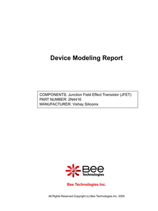 Device Modeling Report




COMPONENTS: Junction Field Effect Transistor (JFET)
PART NUMBER: 2N4416
MANUFACTURER: Vishay Siliconix




                  Bee Technologies Inc.


    All Rights Reserved Copyright (c) Bee Technologies Inc. 2004
 