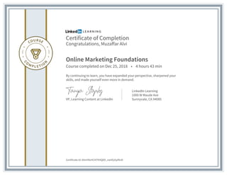Certificate of Completion
Congratulations, Muzaffar Alvi
Online Marketing Foundations
Course completed on Dec 25, 2018 • 4 hours 43 min
By continuing to learn, you have expanded your perspective, sharpened your
skills, and made yourself even more in demand.
VP, Learning Content at LinkedIn
LinkedIn Learning
1000 W Maude Ave
Sunnyvale, CA 94085
Certificate Id: AXmY8oHCXITKXQED_vw4ZyGpfXnD
 