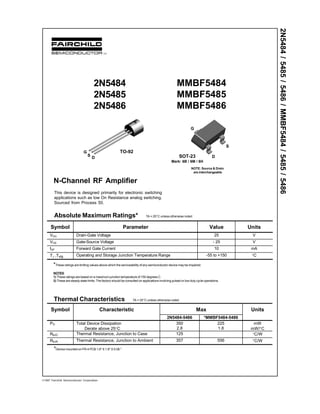 G
D
S
2N5484
2N5485
2N5486
MMBF5484
MMBF5485
MMBF5486
N-Channel RF Amplifier
This device is designed primarily for electronic switching
applications such as low On Resistance analog switching.
Sourced from Process 50.
Absolute Maximum Ratings* TA = 25°C unless otherwise noted
Symbol Parameter Value Units
VDG Drain-Gate Voltage 25 V
VGS Gate-Source Voltage - 25 V
IGF Forward Gate Current 10 mA
TJ ,Tstg Operating and Storage Junction Temperature Range -55 to +150 °C
G
S
D
TO-92
SOT-23
Mark: 6B / 6M / 6H
*These ratings are limiting values above which the serviceability of any semiconductor device may be impaired.
NOTES:
1) These ratings are based on a maximum junction temperature of 150 degrees C.
2) These are steady state limits. The factory should be consulted on applications involving pulsed or low duty cycle operations.
Thermal Characteristics TA = 25°C unless otherwise noted
*Device mounted on FR-4 PCB 1.6" X 1.6" X 0.06."
1997 Fairchild Semiconductor Corporation
NOTE: Source & Drain
are interchangeable
2N5484/5485/5486/MMBF5484/5485/5486
Symbol Characteristic Max Units
2N5484-5486 *MMBF5484-5486
PD Total Device Dissipation
Derate above 25°C
350
2.8
225
1.8
mW
mW/°C
RθJC Thermal Resistance, Junction to Case 125 °C/W
RθJA Thermal Resistance, Junction to Ambient 357 556 °C/W
 