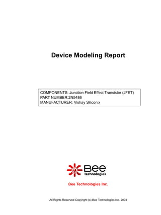 Device Modeling Report




COMPONENTS: Junction Field Effect Transistor (JFET)
PART NUMBER:2N5486
MANUFACTURER: Vishay Siliconix




                  Bee Technologies Inc.



    All Rights Reserved Copyright (c) Bee Technologies Inc. 2004
 