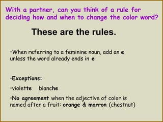 With a partner, can you think of a rule for
deciding how and when to change the color word?
These are the rules.
•When referring to a feminine noun, add an e
unless the word already ends in e
•Exceptions:
•violette blanche
•No agreement when the adjective of color is
named after a fruit: orange & marron (chestnut)
 