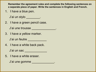 Remember the agreement rules and complete the following sentences on
a separate piece of paper. Write the sentences in English and French.
1. I have a blue pen.
J’ai un stylo ________.
2. I have a green pencil case.
J’ai une trousse ______________.
3. I have a yellow marker.
J’ai un feutre ___________
4. I have a white back pack.
J’ai un sac _____________
5. I have a white eraser.
J’ai une gomme _____________.
 