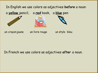 In English we use colors as adjectives before a noun:
a yellow pencil, a red book, a blue pen
In French we use colors as adjectives after a noun.
un stylojaune un livre rougeun crayon bleu
 