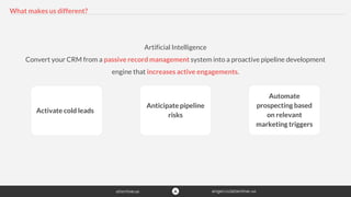 What makes us different?
Artificial Intelligence
Convert your CRM from a passive record management system into a proactive pipeline development
engine that increases active engagements.
Activate cold leads
Anticipate pipeline
risks
Automate
prospecting based
on relevant
marketing triggers
 
