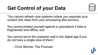 Get Control of your Data
“You cannot refresh core systems unless you separate your
content (the data) from your processing (the servers)
You cannot protect yourself against a cyberattack if data is
fragmented and offline; and
You cannot serve the customer well in the digital age if you
do not have a single view of them.”
- Chris Skinner, The Finanser
 