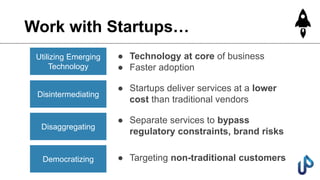 Work with Startups…
Utilizing Emerging
Technology
Disintermediating
Disaggregating
Democratizing
● Technology at core of business
● Faster adoption
● Startups deliver services at a lower
cost than traditional vendors
● Separate services to bypass
regulatory constraints, brand risks
● Targeting non-traditional customers
 