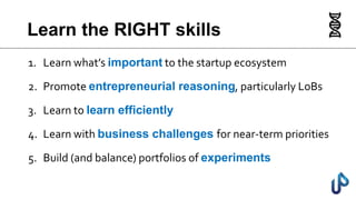 Learn the RIGHT skills
1. Learn what’s important to the startup ecosystem
2. Promote entrepreneurial reasoning, particularly LoBs
3. Learn to learn efficiently
4. Learn with business challenges for near-term priorities
5. Build (and balance) portfolios of experiments
 