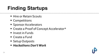 Finding Startups
 Hire or Retain Scouts
 Competitions
 Sponsor Accelerators
 Create a Proof of Concept Accelerator*
 Invest in Funds
 Create a Fund
 Setup Outposts
 Hackathons Don’tWork
24
 