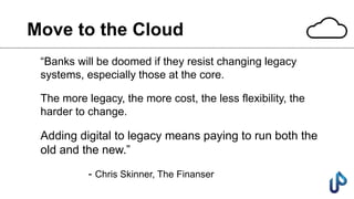 Move to the Cloud
“Banks will be doomed if they resist changing legacy
systems, especially those at the core.
The more legacy, the more cost, the less flexibility, the
harder to change.
Adding digital to legacy means paying to run both the
old and the new.”
- Chris Skinner, The Finanser
 