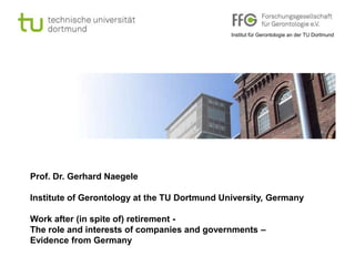 Institut für Gerontologie an der TU Dortmund




Prof. Dr. Gerhard Naegele

Institute of Gerontology at the TU Dortmund University, Germany

Work after (in spite of) retirement -
The role and interests of companies and governments –
Evidence from Germany
 
