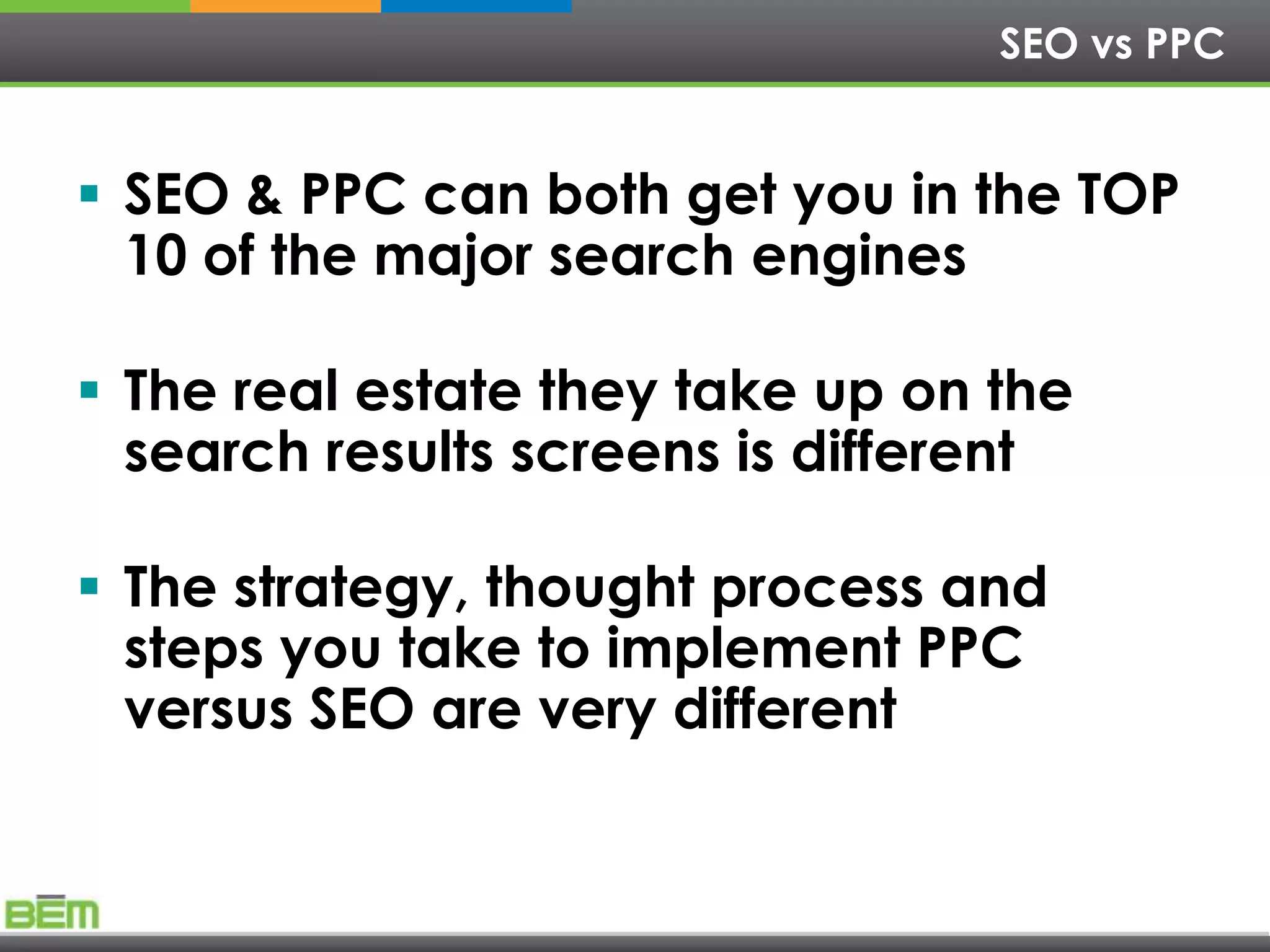 SEO vs PPC


 SEO & PPC can both get you in the TOP
  10 of the major search engines

 The real estate they take up on the
  search results screens is different

 The strategy, thought process and
  steps you take to implement PPC
  versus SEO are very different
 