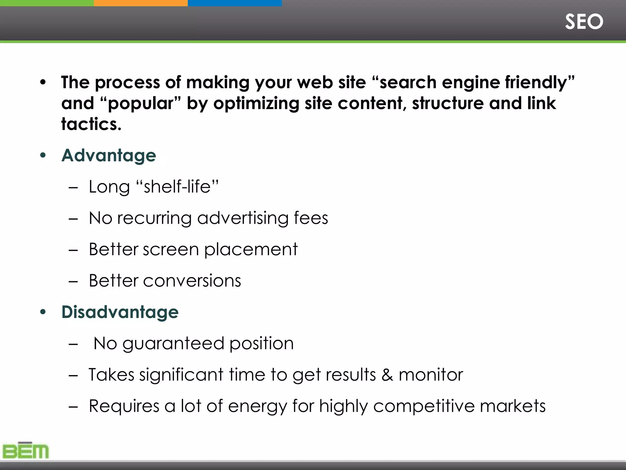 SEO

• The process of making your web site “search engine friendly”
  and “popular” by optimizing site content, structure and link
  tactics.
• Advantage
   – Long ―shelf-life‖
   – No recurring advertising fees
   – Better screen placement
   – Better conversions
• Disadvantage
   – No guaranteed position
   – Takes significant time to get results & monitor
   – Requires a lot of energy for highly competitive markets
 