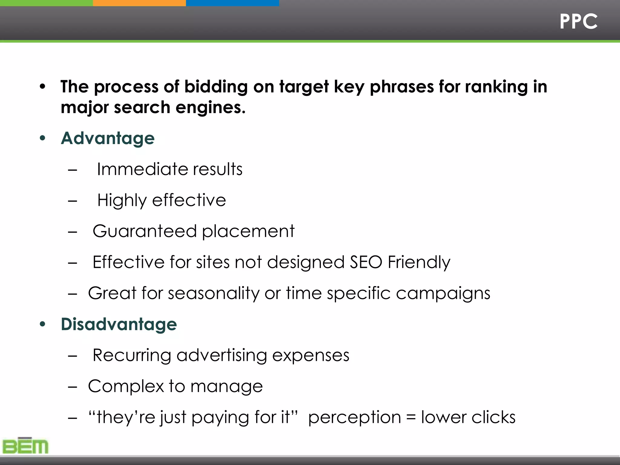 PPC


• The process of bidding on target key phrases for ranking in
  major search engines.
• Advantage
   –   Immediate results
   –   Highly effective
   – Guaranteed placement
   – Effective for sites not designed SEO Friendly
   – Great for seasonality or time specific campaigns
• Disadvantage
   – Recurring advertising expenses
   – Complex to manage
   – ―they’re just paying for it‖ perception = lower clicks
 
