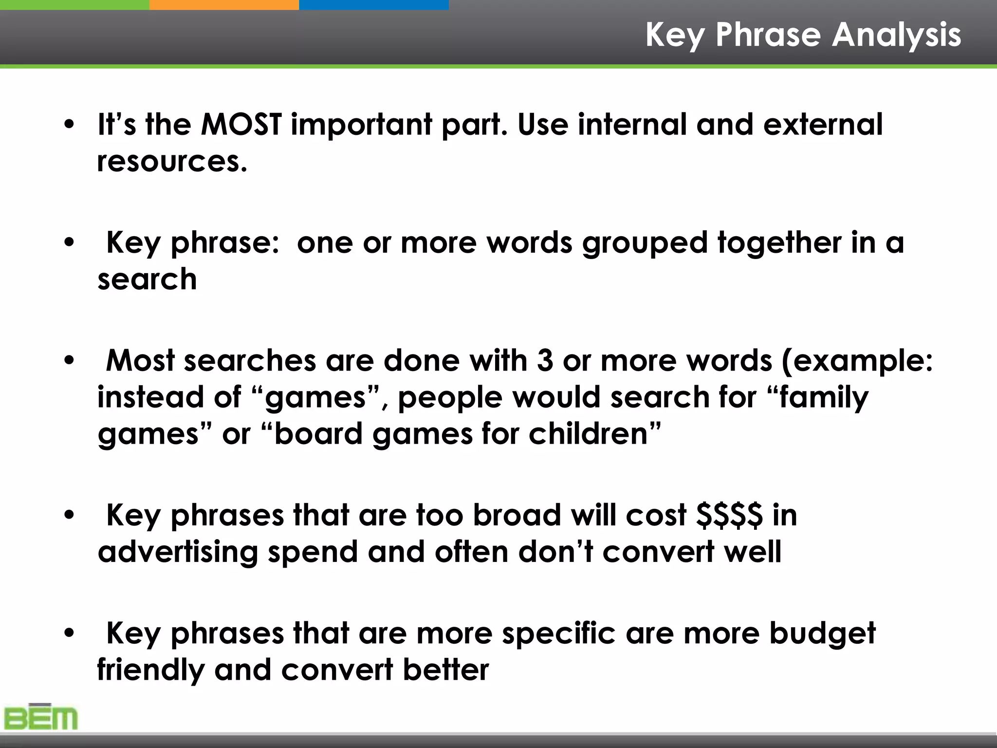 Key Phrase Analysis

• It’s the MOST important part. Use internal and external
  resources.

• Key phrase: one or more words grouped together in a
  search

• Most searches are done with 3 or more words (example:
  instead of “games”, people would search for “family
  games” or “board games for children”

• Key phrases that are too broad will cost $$$$ in
  advertising spend and often don’t convert well

• Key phrases that are more specific are more budget
  friendly and convert better
 