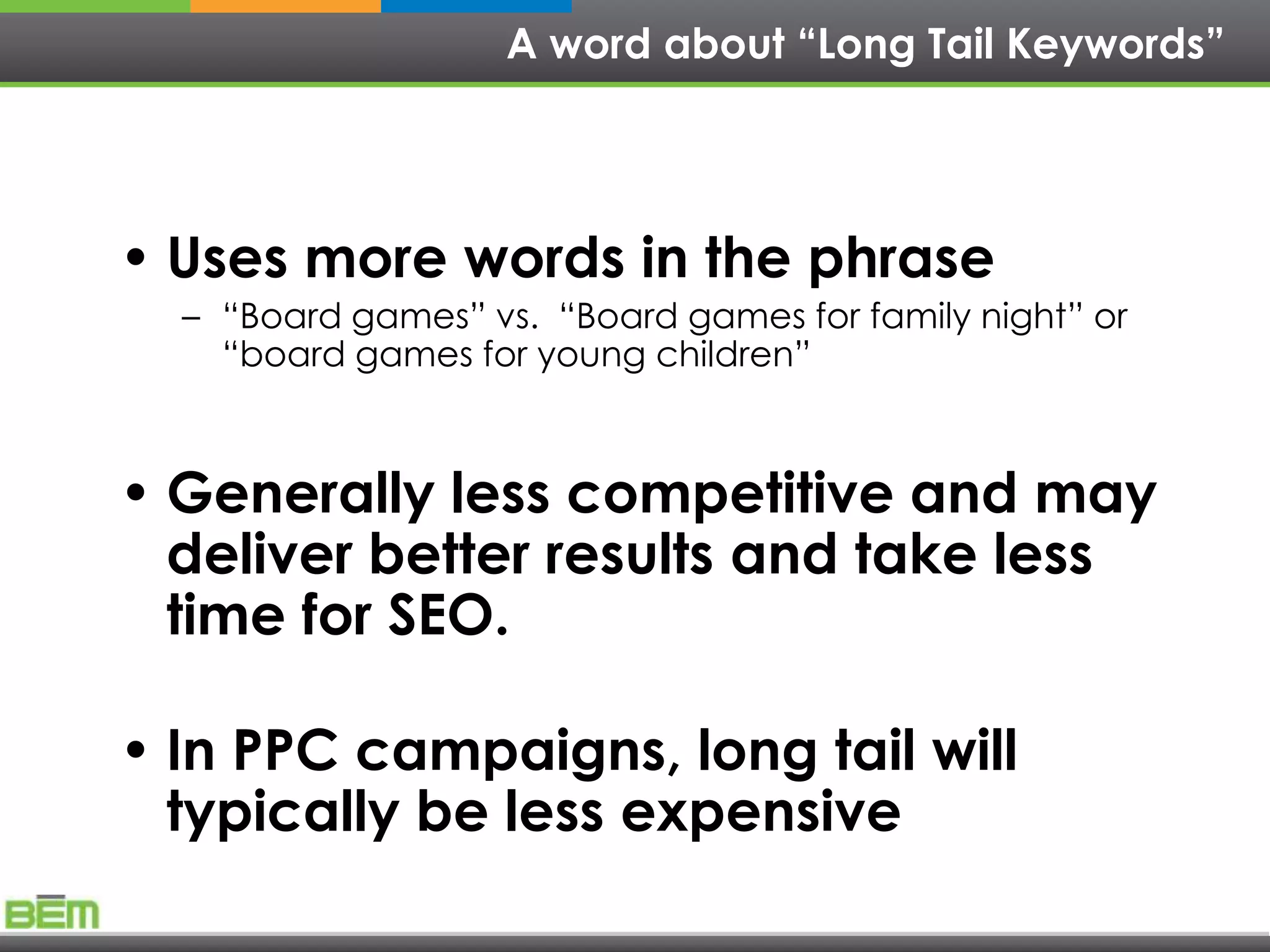 A word about “Long Tail Keywords”




• Uses more words in the phrase
  – ―Board games‖ vs. ―Board games for family night‖ or
    ―board games for young children‖



• Generally less competitive and may
  deliver better results and take less
  time for SEO.

• In PPC campaigns, long tail will
  typically be less expensive
 