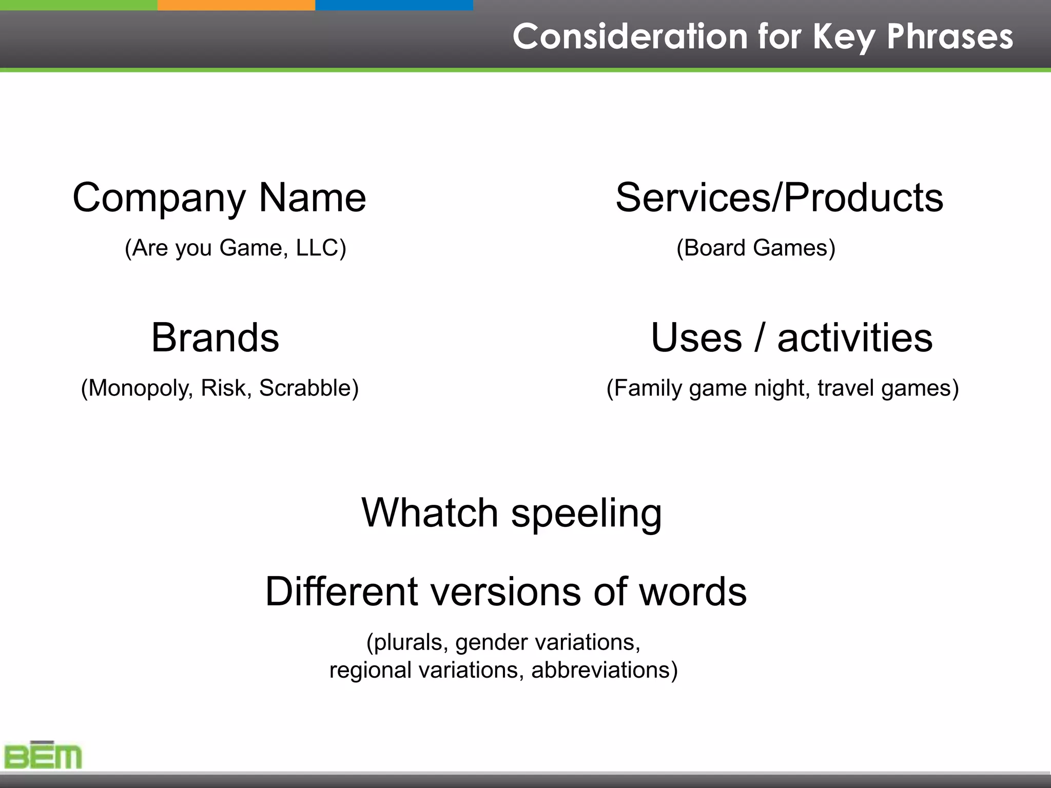 Consideration for Key Phrases



Company Name                                       Services/Products
    (Are you Game, LLC)                                  (Board Games)



      Brands                                           Uses / activities
(Monopoly, Risk, Scrabble)                        (Family game night, travel games)




                             Whatch speeling
                 Different versions of words
                           (plurals, gender variations,
                       regional variations, abbreviations)
 