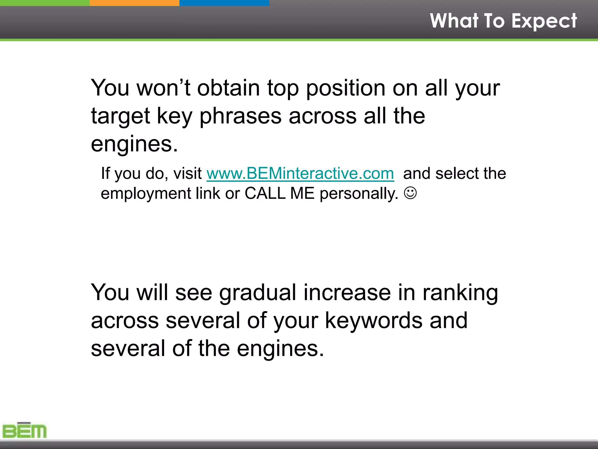 What To Expect


You won’t obtain top position on all your
target key phrases across all the
engines.
If you do, visit www.BEMinteractive.com and select the
employment link or CALL ME personally. 




You will see gradual increase in ranking
across several of your keywords and
several of the engines.
 