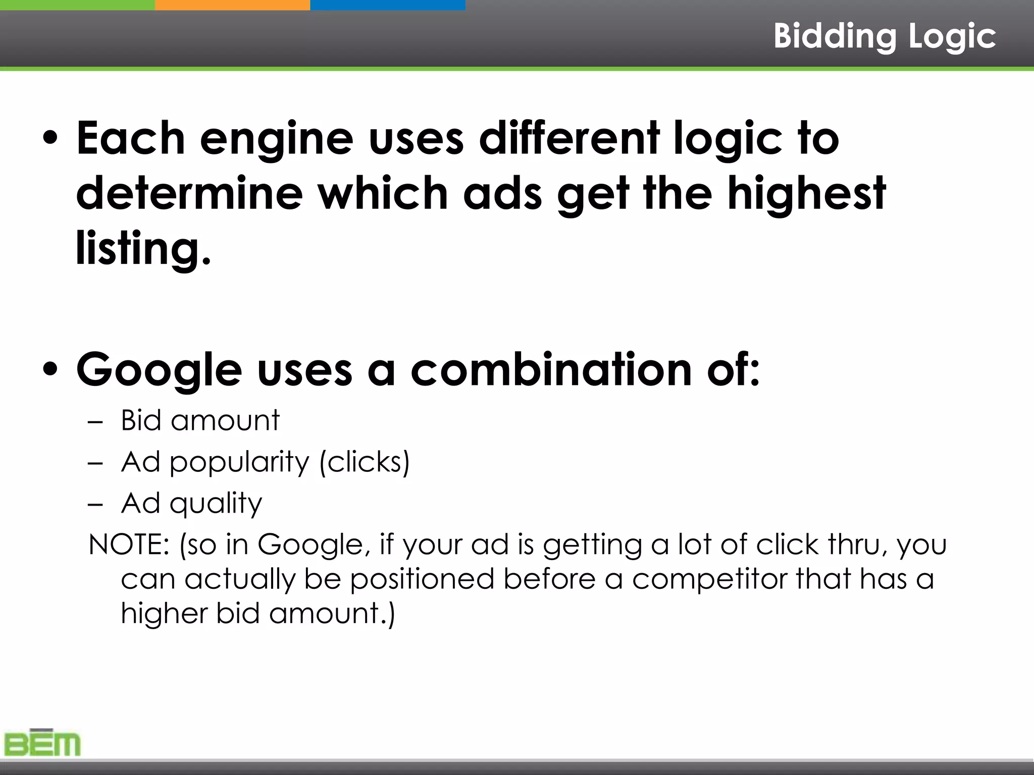 Bidding Logic


• Each engine uses different logic to
  determine which ads get the highest
  listing.

• Google uses a combination of:
  – Bid amount
  – Ad popularity (clicks)
  – Ad quality
  NOTE: (so in Google, if your ad is getting a lot of click thru, you
    can actually be positioned before a competitor that has a
    higher bid amount.)
 