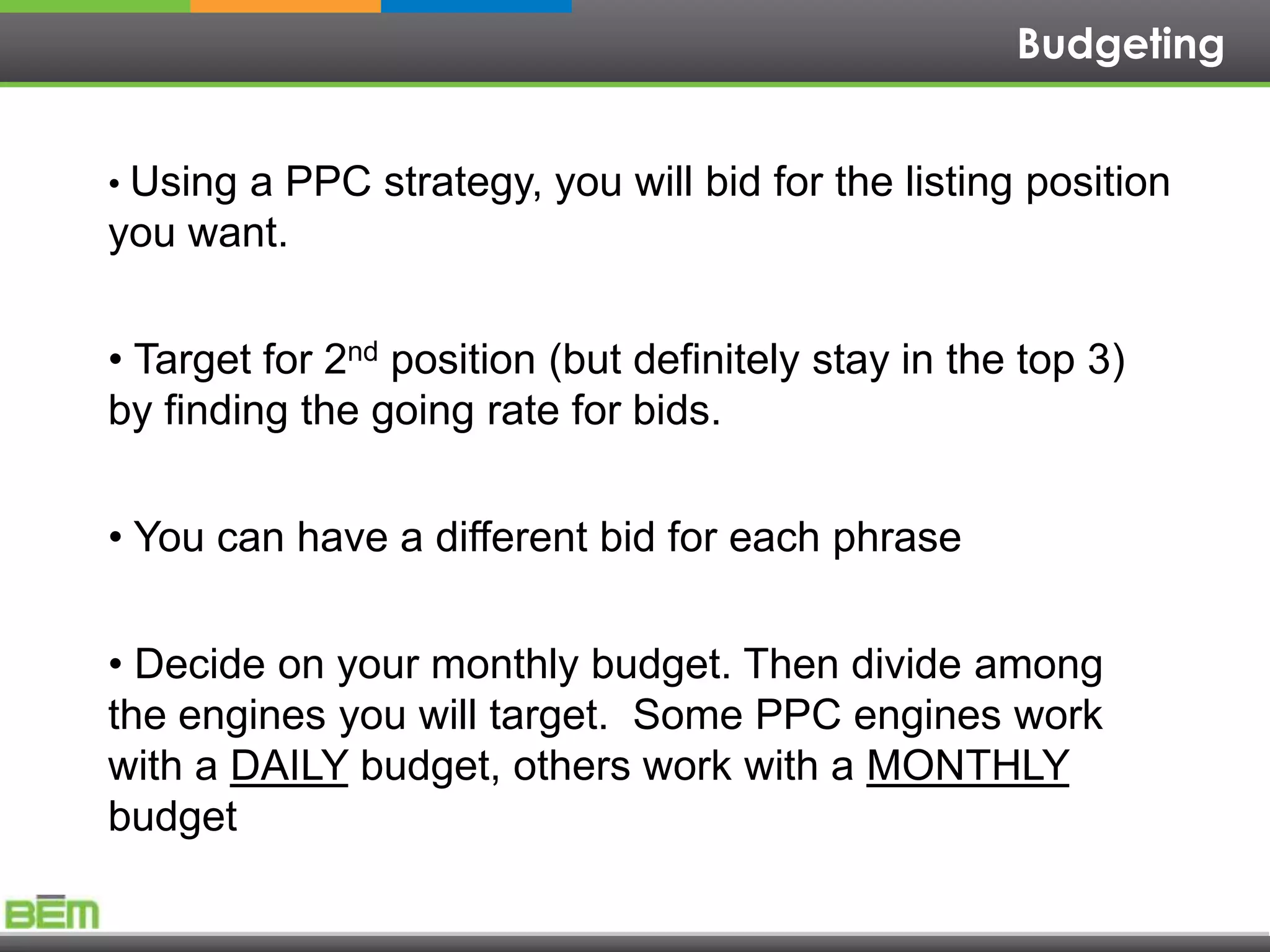 Budgeting


• Using a PPC strategy, you will bid for the listing position
you want.


• Target for 2nd position (but definitely stay in the top 3)
by finding the going rate for bids.


• You can have a different bid for each phrase


• Decide on your monthly budget. Then divide among
the engines you will target. Some PPC engines work
with a DAILY budget, others work with a MONTHLY
budget
 