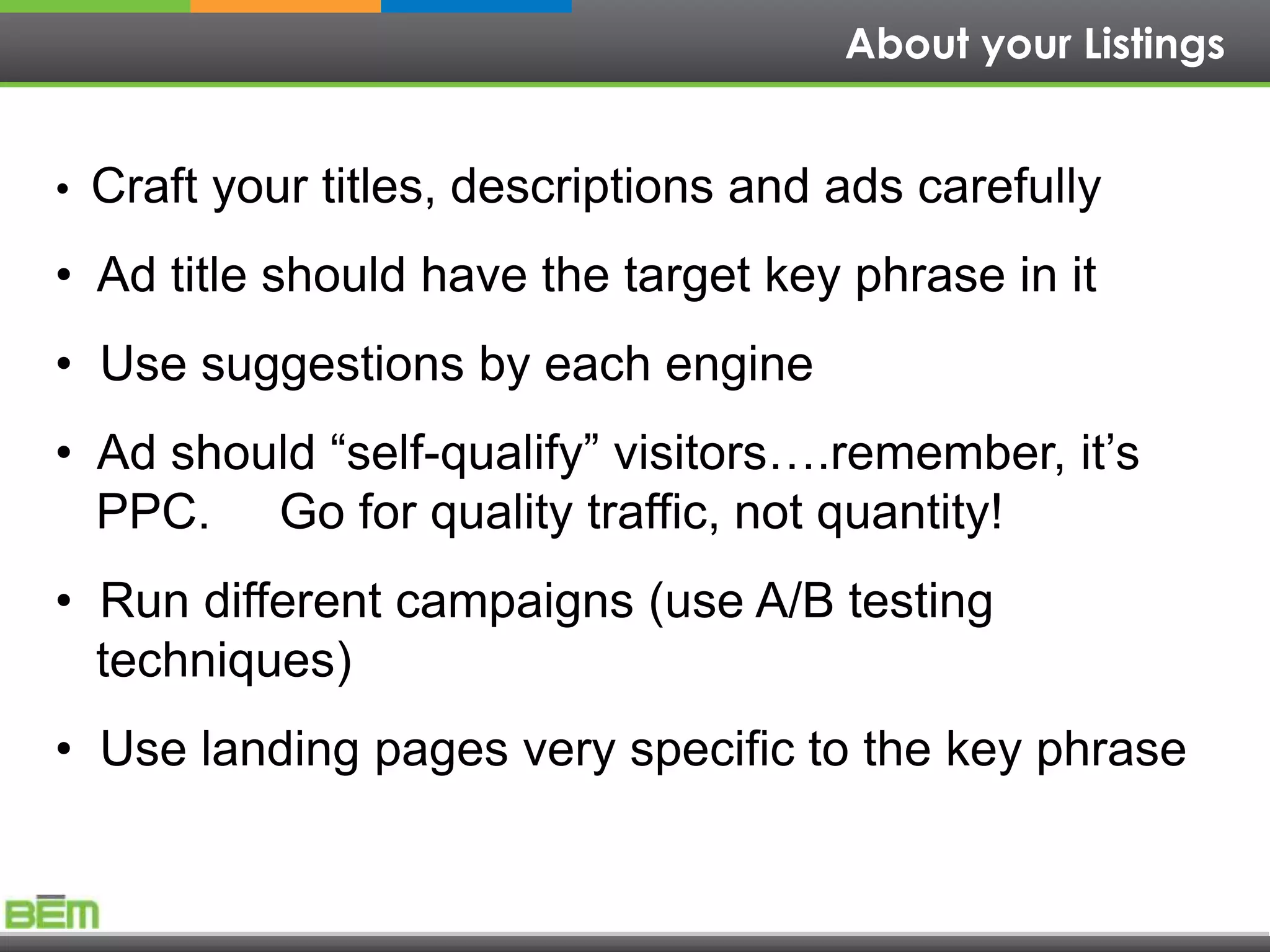 About your Listings


• Craft your titles, descriptions and ads carefully

• Ad title should have the target key phrase in it
• Use suggestions by each engine
• Ad should “self-qualify” visitors….remember, it’s
  PPC. Go for quality traffic, not quantity!
• Run different campaigns (use A/B testing
  techniques)
• Use landing pages very specific to the key phrase
 