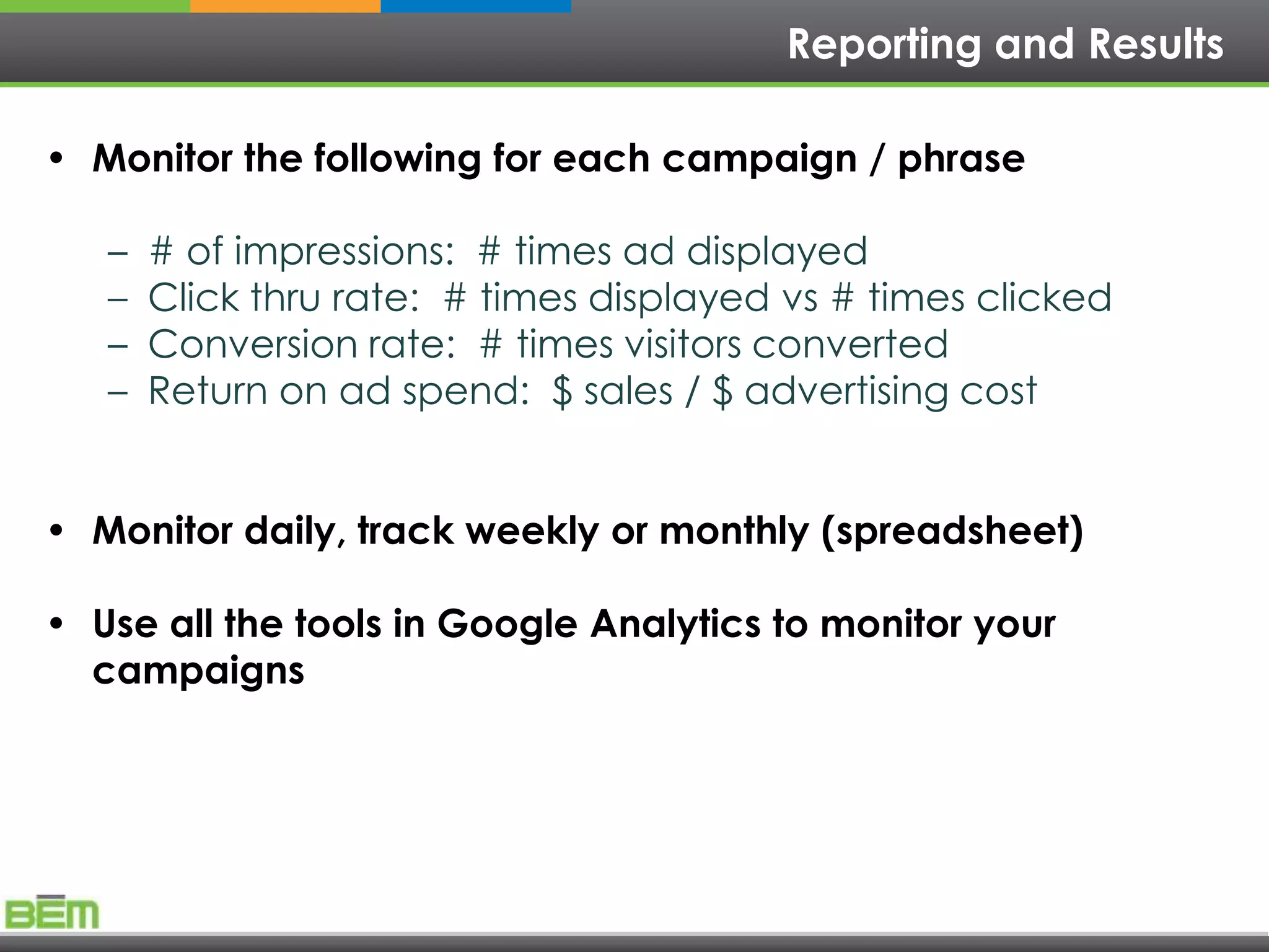 Reporting and Results

• Monitor the following for each campaign / phrase

   –   # of impressions: # times ad displayed
   –   Click thru rate: # times displayed vs # times clicked
   –   Conversion rate: # times visitors converted
   –   Return on ad spend: $ sales / $ advertising cost


• Monitor daily, track weekly or monthly (spreadsheet)

• Use all the tools in Google Analytics to monitor your
  campaigns
 
