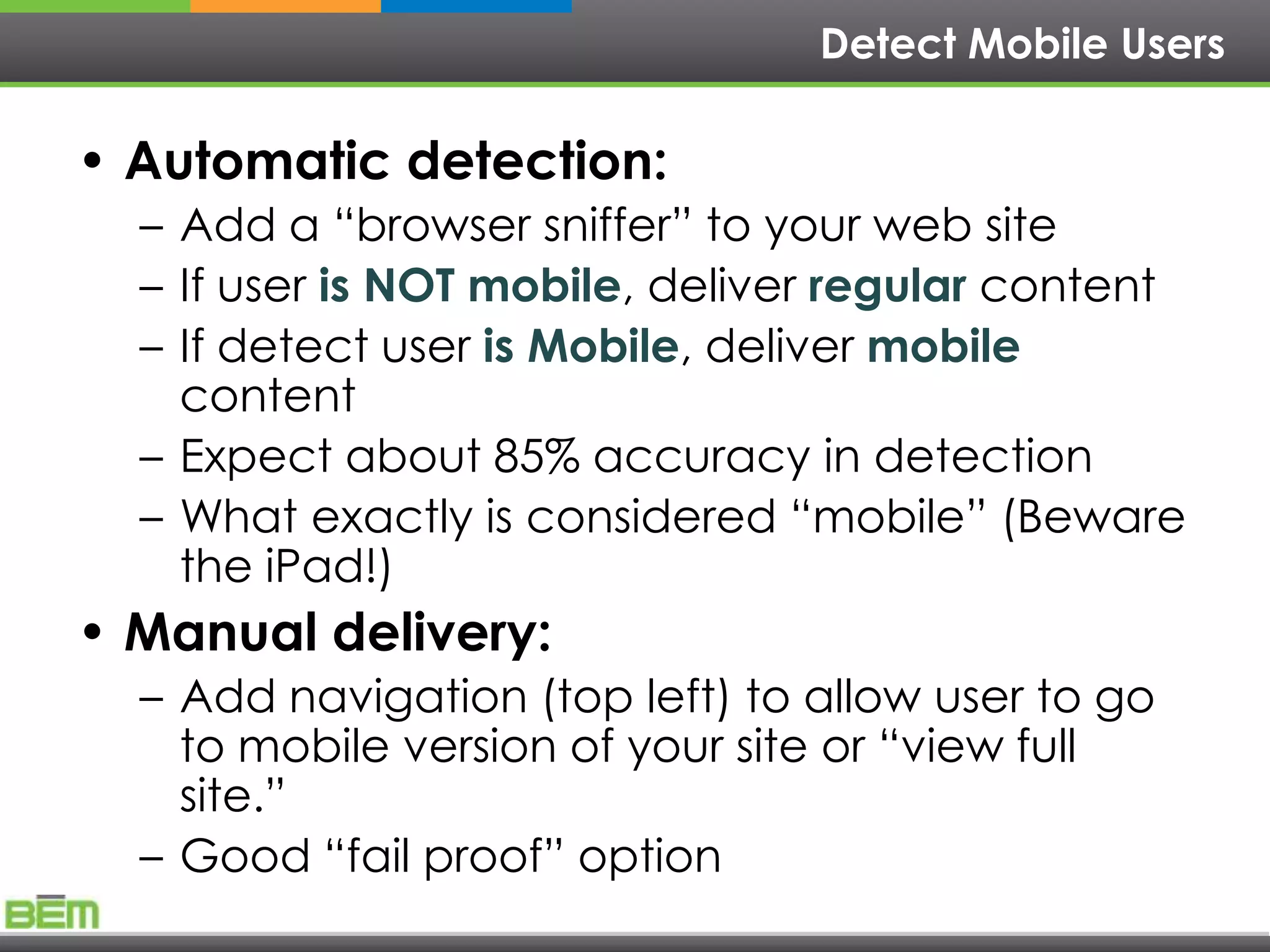Detect Mobile Users

• Automatic detection:
  – Add a ―browser sniffer‖ to your web site
  – If user is NOT mobile, deliver regular content
  – If detect user is Mobile, deliver mobile
    content
  – Expect about 85% accuracy in detection
  – What exactly is considered ―mobile‖ (Beware
    the iPad!)
• Manual delivery:
  – Add navigation (top left) to allow user to go
    to mobile version of your site or ―view full
    site.‖
  – Good ―fail proof‖ option
 