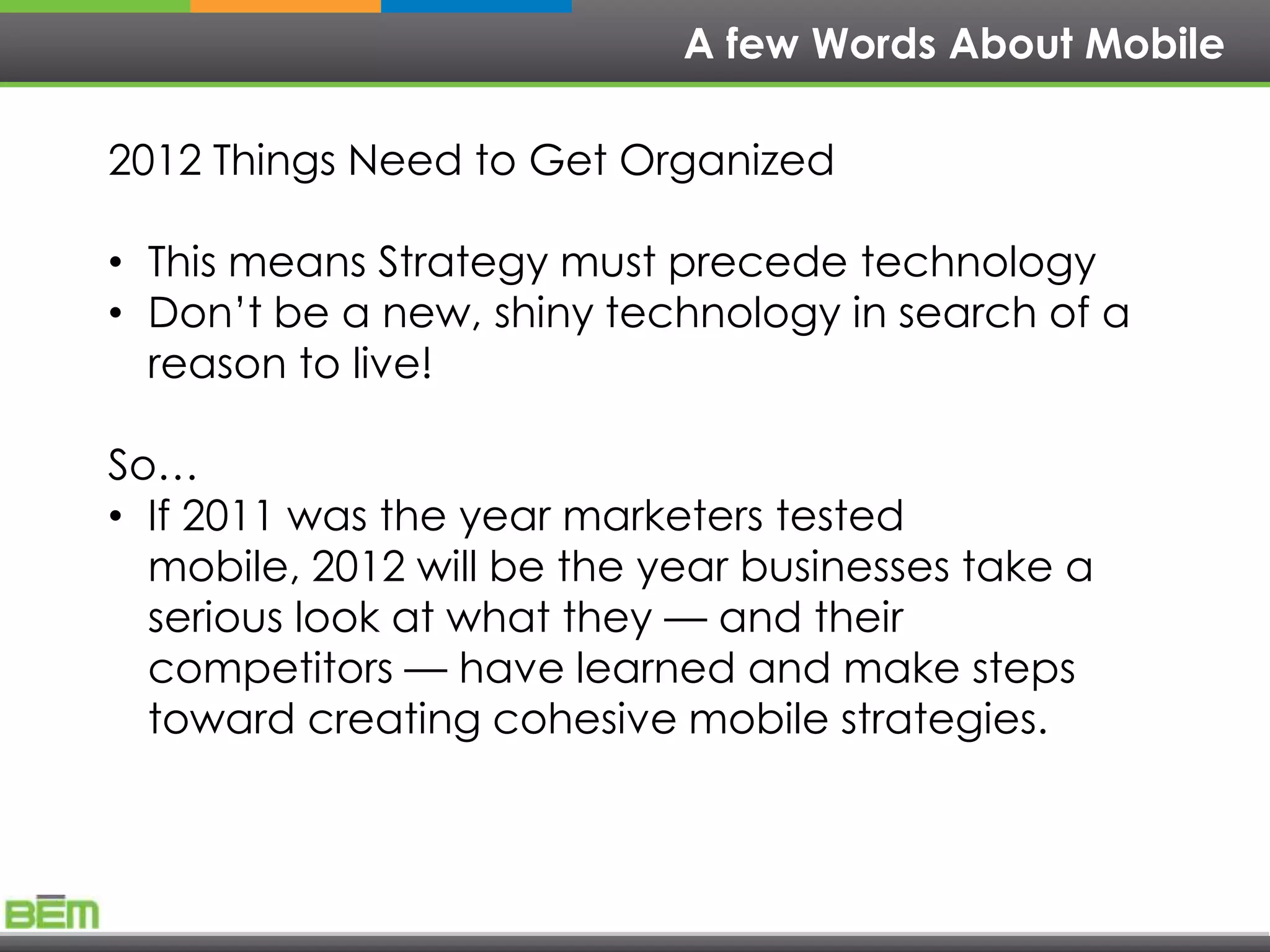 A few Words About Mobile

2012 Things Need to Get Organized

• This means Strategy must precede technology
• Don’t be a new, shiny technology in search of a
  reason to live!

So…
• If 2011 was the year marketers tested
  mobile, 2012 will be the year businesses take a
  serious look at what they — and their
  competitors — have learned and make steps
  toward creating cohesive mobile strategies.
 