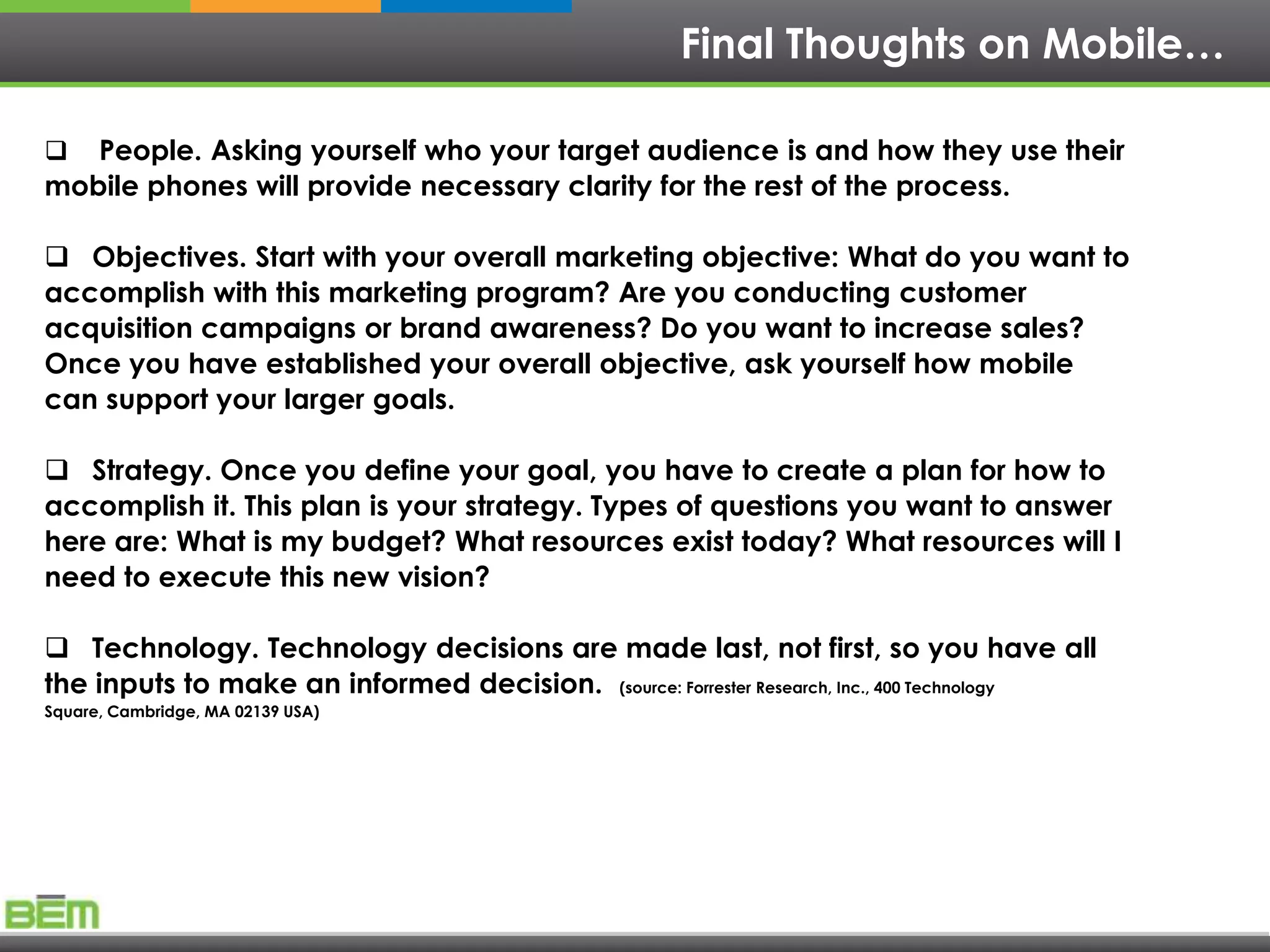 Final Thoughts on Mobile…

  People. Asking yourself who your target audience is and how they use their
mobile phones will provide necessary clarity for the rest of the process.

 Objectives. Start with your overall marketing objective: What do you want to
accomplish with this marketing program? Are you conducting customer
acquisition campaigns or brand awareness? Do you want to increase sales?
Once you have established your overall objective, ask yourself how mobile
can support your larger goals.

 Strategy. Once you define your goal, you have to create a plan for how to
accomplish it. This plan is your strategy. Types of questions you want to answer
here are: What is my budget? What resources exist today? What resources will I
need to execute this new vision?

 Technology. Technology decisions are made last, not first, so you have all
the inputs to make an informed decision. (source: Forrester Research, Inc., 400 Technology
Square, Cambridge, MA 02139 USA)
 