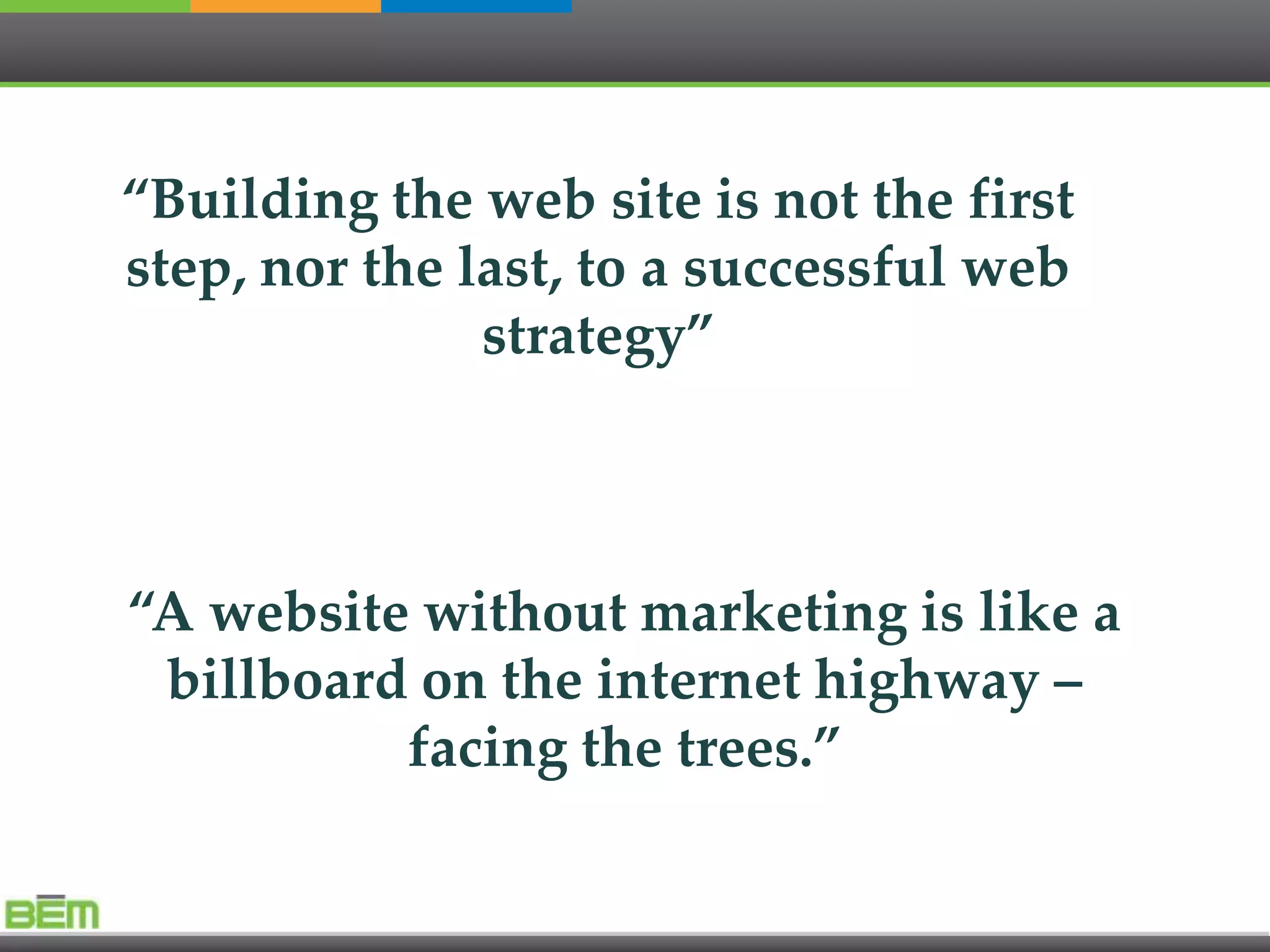 “Building the web site is not the first
step, nor the last, to a successful web
               strategy”



“A website without marketing is like a
 billboard on the internet highway –
          facing the trees.”
 
