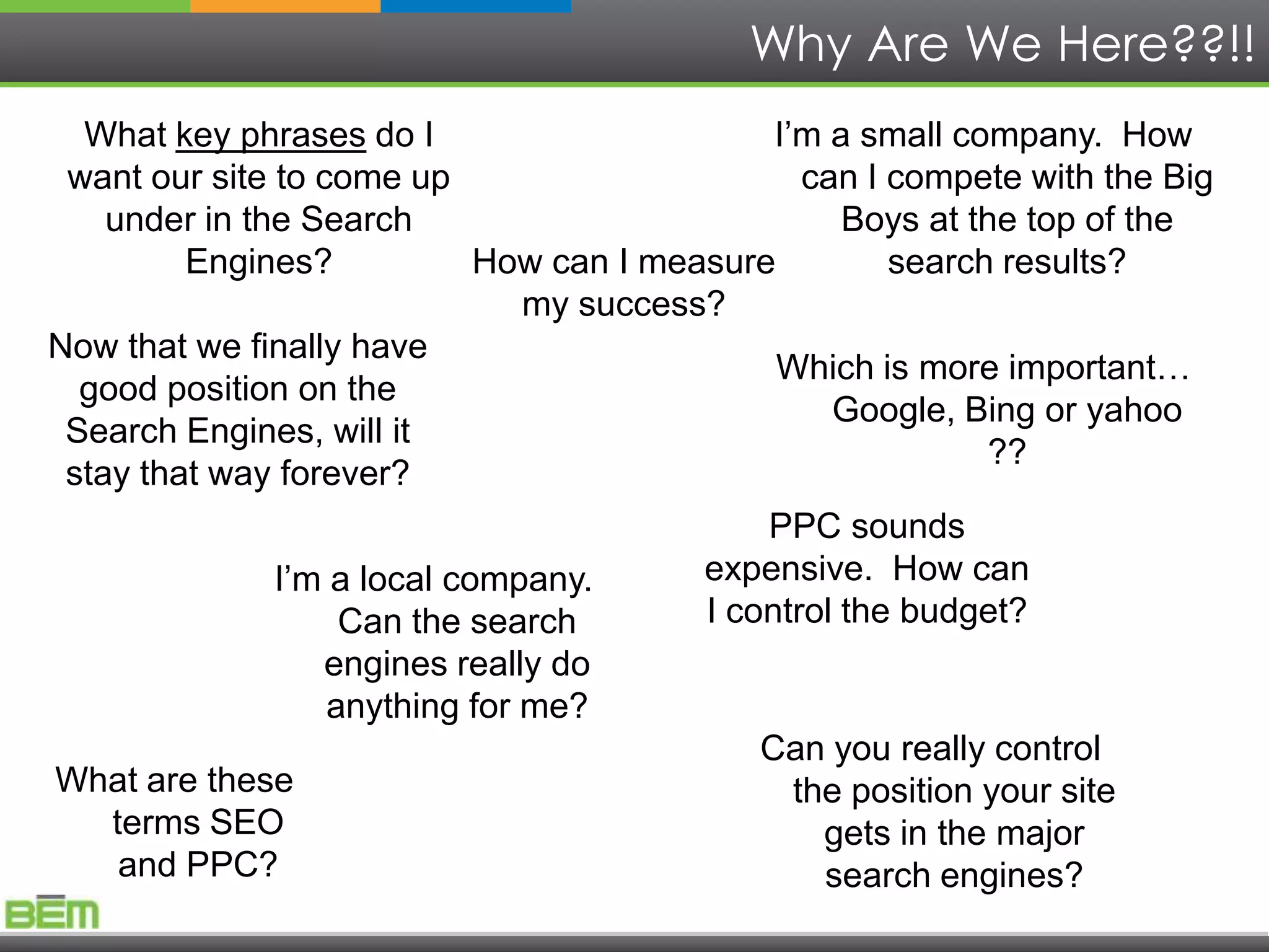 Why Are We Here??!!
  What key phrases do I                        I’m a small company. How
 want our site to come up                         can I compete with the Big
    under in the Search                             Boys at the top of the
         Engines?            How can I measure          search results?
                                my success?
Now that we finally have
                                               Which is more important…
  good position on the
                                                    Google, Bing or yahoo
 Search Engines, will it
                                                              ??
 stay that way forever?
                                              PPC sounds
               I’m a local company.       expensive. How can
                    Can the search        I control the budget?
                  engines really do
                   anything for me?
                                              Can you really control
What are these                                   the position your site
    terms SEO                                      gets in the major
     and PPC?                                      search engines?
 